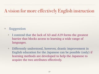 A vision for more effectively English instruction
❖ Suggestion
❖ I contend that the lack of A3 and A19 forms the greatest
barrier that blocks access to learning a wide range of
languages.
❖ Differently understood, however, drastic improvement in
English education for the Japanese can be possible (only) if
learning methods are developed to help the Japanese to
acquire the two attributes effectively.
37
 
