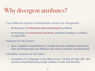 Why divergent attributes?
❖ Two different sources of disturbance need to be recognized:
❖ involvement of definitional/phenomenological problems
❖ involvement of architectural/systematic problems (leading to conflicts,
or trade-offs)
❖ Reasons for the former:
❖ After a number of experiments, it turned out that attributes mentioning
Case and Postposition are offensive and tend to generate inconsistencies.
❖ (Possible) reasons for the latter
❖ (Grammar of a) language is very likely to be a “system of trade-offs” that
involves counterbalancing a large number of costs and benefits.
39
 