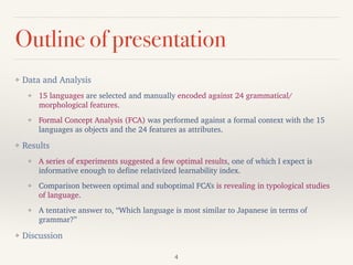 Outline of presentation
❖ Data and Analysis
❖ 15 languages are selected and manually encoded against 24 grammatical/
morphological features.
❖ Formal Concept Analysis (FCA) was performed against a formal context with the 15
languages as objects and the 24 features as attributes.
❖ Results
❖ A series of experiments suggested a few optimal results, one of which I expect is
informative enough to define relativized learnability index.
❖ Comparison between optimal and suboptimal FCA’s is revealing in typological studies
of language.
❖ A tentative answer to, “Which language is most similar to Japanese in terms of
grammar?”
❖ Discussion
4
 