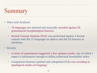 Summary
❖ Data and Analysis
❖ 15 languages are selected and manually encoded against 24
grammatical/morphological features.
❖ Formal Concept Analysis (FCA) was performed against a formal
context with the 15 languages as objects and the 23 features as
attributes.
❖ Results
❖ A series of experiments suggested a few optimal results, one of which I
expect is informative enough to define relativized learnability index.
❖ Comparison between optimal and suboptimal FCA’s was revealing in
typological studies of language.
41
 