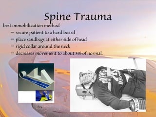 Spine Trauma 
best immobilization method 
– secure patient to a hard board 
– place sandbags at either side of head 
– rigid collar around the neck 
– decreases movement to about 5% of normal. 
 
