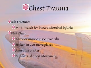 Chest Trauma 
Rib Fractures 
9 - 11 watch for intra-abdominal injuries 
Flail Chest 
Three or more consecutive ribs 
Broken in 2 or more places 
Same side of chest 
Paradoxical Chest Movement 
 