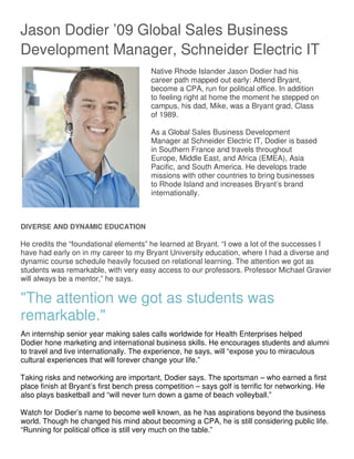 Jason Dodier ’09 Global Sales Business
Development Manager, Schneider Electric IT
Native Rhode Islander Jason Dodier had his
career path mapped out early: Attend Bryant,
become a CPA, run for political office. In addition
to feeling right at home the moment he stepped on
campus, his dad, Mike, was a Bryant grad, Class
of 1989.
As a Global Sales Business Development
Manager at Schneider Electric IT, Dodier is based
in Southern France and travels throughout
Europe, Middle East, and Africa (EMEA), Asia
Pacific, and South America. He develops trade
missions with other countries to bring businesses
to Rhode Island and increases Bryant’s brand
internationally.
DIVERSE AND DYNAMIC EDUCATION
He credits the “foundational elements” he learned at Bryant. “I owe a lot of the successes I
have had early on in my career to my Bryant University education, where I had a diverse and
dynamic course schedule heavily focused on relational learning. The attention we got as
students was remarkable, with very easy access to our professors. Professor Michael Gravier
will always be a mentor,” he says.
"The attention we got as students was
remarkable."
An internship senior year making sales calls worldwide for Health Enterprises helped
Dodier hone marketing and international business skills. He encourages students and alumni
to travel and live internationally. The experience, he says, will “expose you to miraculous
cultural experiences that will forever change your life.”
Taking risks and networking are important, Dodier says. The sportsman – who earned a first
place finish at Bryant’s first bench press competition – says golf is terrific for networking. He
also plays basketball and “will never turn down a game of beach volleyball.”
Watch for Dodier’s name to become well known, as he has aspirations beyond the business
world. Though he changed his mind about becoming a CPA, he is still considering public life.
“Running for political office is still very much on the table.”
 