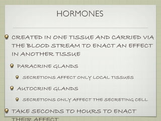 HORMONES

CREATED IN ONE TISSUE AND CARRIED VIA
THE BLOOD STREAM TO ENACT AN EFFECT
IN ANOTHER TISSUE
 PARACRINE GLANDS
  SECRETIONS AFFECT ONLY LOCAL TISSUES

 AUTOCRINE GLANDS
  SECRETIONS ONLY AFFECT THE SECRETING CELL

TAKE SECONDS TO HOURS TO ENACT
 