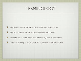 TERMINOLOGY



HYPER – INCREASED OR OVERPRODUCTION

HYPO – DECREASED OR NO PRODUCTION

PRIMARY – DUE TO ORGAN OR GLAND FAILURE

SECONDARY – DUE TO FAILURE OF MESSENGER
 