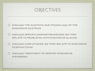 OBJECTIVES

DISCUSS THE ANATOMY AND PHYSIOLOGY OF THE
ENDOCRINE SYSTEMS

DISCUSS SPECIFIC DISEASE PROCESSES AS THEY
RELATE TO PROBLEMS WITH ENDOCRINE GLANDS

DISCUSS CASE STUDIES AS THEY RELATE TO ENDOCRINE
DYSFUNCTIONS

DISCUSS TREATMENT OF SPECIFIC ENDOCRINE
DISORDERS
 