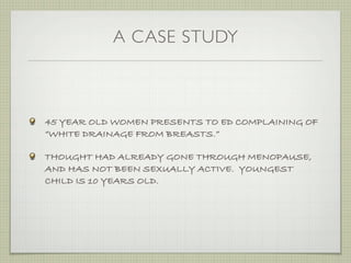 A CASE STUDY



45 YEAR OLD WOMEN PRESENTS TO ED COMPLAINING OF
“WHITE DRAINAGE FROM BREASTS.”

THOUGHT HAD ALREADY GONE THROUGH MENOPAUSE,
AND HAS NOT BEEN SEXUALLY ACTIVE. YOUNGEST
CHILD IS 10 YEARS OLD.
 
