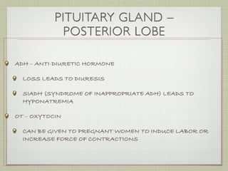 PITUITARY GLAND –
             POSTERIOR LOBE

ADH – ANTI-DIURETIC HORMONE

  LOSS LEADS TO DIURESIS

  SIADH (SYNDROME OF INAPPROPRIATE ADH) LEADS TO
  HYPONATREMIA

OT – OXYTOCIN

  CAN BE GIVEN TO PREGNANT WOMEN TO INDUCE LABOR OR
  INCREASE FORCE OF CONTRACTIONS
 