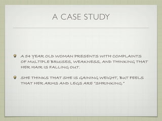 A CASE STUDY



A 54 YEAR OLD WOMAN PRESENTS WITH COMPLAINTS
OF MULTIPLE BRUISES, WEAKNESS, AND THINKING THAT
HER HAIR IS FALLING OUT.

SHE THINKS THAT SHE IS GAINING WEIGHT, BUT FEELS
THAT HER ARMS AND LEGS ARE “SHRINKING.”
 