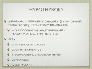 HYPOTHYROID

SEVERAL DIFFERENT CAUSES (LOW IODINE,
PREGNANCY, PITUITARY DISORDER)
 MOST COMMON: AUTOIMMUNE -
 HASHIMOTO’S THYROIDITIS
SSX:
 LOW METABOLIC RATE
 COLD INTOLERANCE
 BRADYCARDIA, ENLARGED HEART
 LETHARGIC
 WEIGHT GAIN
 