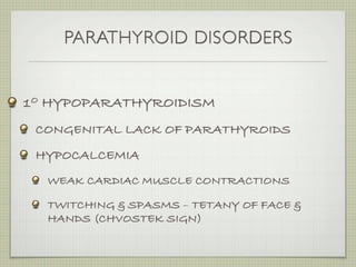 PARATHYROID DISORDERS


1O HYPOPARATHYROIDISM
 CONGENITAL LACK OF PARATHYROIDS
 HYPOCALCEMIA
  WEAK CARDIAC MUSCLE CONTRACTIONS

  TWITCHING & SPASMS – TETANY OF FACE &
  HANDS (CHVOSTEK SIGN)
 