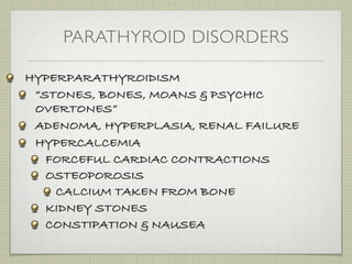 PARATHYROID DISORDERS

HYPERPARATHYROIDISM
 “STONES, BONES, MOANS & PSYCHIC
 OVERTONES”
 ADENOMA, HYPERPLASIA, RENAL FAILURE
 HYPERCALCEMIA
   FORCEFUL CARDIAC CONTRACTIONS
   OSTEOPOROSIS
    CALCIUM TAKEN FROM BONE
   KIDNEY STONES
   CONSTIPATION & NAUSEA
 