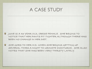 A CASE STUDY



JUNE IS A 43 YEAR OLD, OBESE FEMALE. SHE BEGINS TO
NOTICE THAT HER PANTS FIT TIGHTER ALTHOUGH THERE HAS
BEEN NO CHANGE IN HER DIET.

SHE GOES TO HER M.D. WHEN SHE BEGINS GETTING UP
SEVERAL TIMES A NIGHT TO URINATE (NOCTURIA). SHE ALSO
NOTES THAT SHE HAS BEEN VERY THIRSTY LATELY.
 
