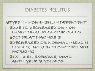 DIABETES MELLITUS

TYPE II – NON-INSULIN DEPENDENT
 DUE TO DECREASED OR NON-
 FUNCTIONAL RECEPTOR CELLS
 OLDER AT DIAGNOSIS
 DECREASED OR NORMAL INSULIN
 LEVELS; INSULIN RECEPTORS NOT
 WORKING
 TX – DIET, EXERCISE, ORAL
 ANTIHYPERGLYCEMICS
 