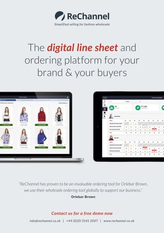 Simplified selling for fashion wholesale
Contact us for a free demo now
info@rechannel.co.uk | +44 (0)20 3141 2007 | www.rechannel.co.uk
The digital line sheet and
ordering platform for your
brand & your buyers
“ReChannel has proven to be an invaluable ordering tool for Orlebar Brown,
we use their wholesale ordering tool globally to support our business.”
Orlebar Brown
 