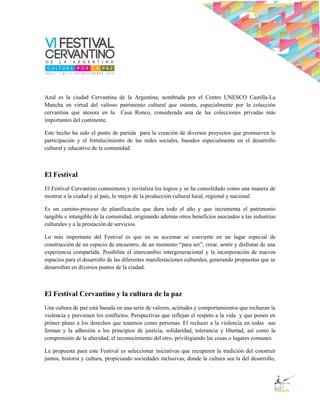 Azul es la ciudad Cervantina de la Argentina, nombrada por el Centro UNESCO Castilla-La
Mancha en virtud del valioso patrimonio cultural que ostenta, especialmente por la colección
cervantina que atesora en la Casa Ronco, considerada una de las colecciones privadas más
importantes del continente.

Este hecho ha sido el punto de partida para la creación de diversos proyectos que promueven la
participación y el fortalecimiento de las redes sociales, basados especialmente en el desarrollo
cultural y educativo de la comunidad.



El Festival
El Festival Cervantino conmemora y revitaliza los logros y se ha consolidado como una manera de
mostrar a la ciudad y al país, lo mejor de la producción cultural local, regional y nacional.

Es un camino-proceso de planificación que dura todo el año y que incrementa el patrimonio
tangible e intangible de la comunidad, originando además otros beneficios asociados a las industrias
culturales y a la prestación de servicios.

Lo más importante del Festival es que en su accionar se convierte en un lugar especial de
construcción de un espacio de encuentro, de un momento “para ser”, crear, sentir y disfrutar de una
experiencia compartida. Posibilita el intercambio intergeneracional y la incorporación de nuevos
espacios para el desarrollo de las diferentes manifestaciones culturales, generando propuestas que se
desarrollan en diversos puntos de la ciudad.



El Festival Cervantino y la cultura de la paz
Una cultura de paz está basada en una serie de valores, actitudes y comportamientos que rechazan la
violencia y previenen los conflictos. Perspectivas que reflejan el respeto a la vida y que ponen en
primer plano a los derechos que tenemos como personas. El rechazo a la violencia en todas sus
formas y la adhesión a los principios de justicia, solidaridad, tolerancia y libertad, así como la
comprensión de la alteridad, el reconocimiento del otro, privilegiando las cosas o lugares comunes.

La propuesta para este Festival es seleccionar iniciativas que recuperen la tradición del construir
juntos, historia y cultura, propiciando sociedades inclusivas, donde la cultura sea la del desarrollo,
 