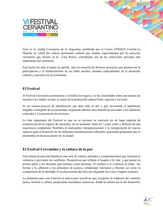 Azul es la ciudad Cervantina de la Argentina, nombrada por el Centro UNESCO Castilla-La
Mancha en virtud del valioso patrimonio cultural que ostenta, especialmente por la colección
cervantina que atesora en la Casa Ronco, considerada una de las colecciones privadas más
importantes del continente.

Este hecho ha sido el punto de partida para la creación de diversos proyectos que promueven la
participación y el fortalecimiento de las redes sociales, basados especialmente en el desarrollo
cultural y educativo de la comunidad.



El Festival
El Festival Cervantino conmemora y revitaliza los logros y se ha consolidado como una manera de
mostrar a la ciudad y al país, lo mejor de la producción cultural local, regional y nacional.

Es un camino-proceso de planificación que dura todo el año y que incrementa el patrimonio
tangible e intangible de la comunidad, originando además otros beneficios asociados a las industrias
culturales y a la prestación de servicios.

Lo más importante del Festival es que en su accionar se convierte en un lugar especial de
construcción de un espacio de encuentro, de un momento “para ser”, crear, sentir y disfrutar de una
experiencia compartida. Posibilita el intercambio intergeneracional y la incorporación de nuevos
espacios para el desarrollo de las diferentes manifestaciones culturales, generando propuestas que se
desarrollan en diversos puntos de la ciudad.



El Festival Cervantino y la cultura de la paz
Una cultura de paz está basada en una serie de valores, actitudes y comportamientos que rechazan la
violencia y previenen los conflictos. Perspectivas que reflejan el respeto a la vida y que ponen en
primer plano a los derechos que tenemos como personas. El rechazo a la violencia en todas sus
formas y la adhesión a los principios de justicia, solidaridad, tolerancia y libertad, así como la
comprensión de la alteridad, el reconocimiento del otro, privilegiando las cosas o lugares comunes.

La propuesta para este Festival es seleccionar iniciativas que recuperen la tradición del construir
juntos, historia y cultura, propiciando sociedades inclusivas, donde la cultura sea la del desarrollo,
 