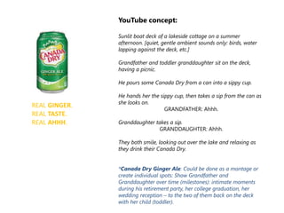 REAL GINGER.
REAL TASTE.
REAL AHHH.
YouTube concept:
Sunlit boat deck of a lakeside cottage on a summer
afternoon. [quiet, gentle ambient sounds only: birds, water
lapping against the deck, etc.]
Grandfather and toddler granddaughter sit on the deck,
having a picnic.
He pours some Canada Dry from a can into a sippy cup.
He hands her the sippy cup, then takes a sip from the can as
she looks on.
GRANDFATHER: Ahhh.
Granddaughter takes a sip.
GRANDDAUGHTER: Ahhh.
They both smile, looking out over the lake and relaxing as
they drink their Canada Dry.
*Canada Dry Ginger Ale: Could be done as a montage or
create individual spots: Show Grandfather and
Granddaughter over time (milestones): intimate moments
during his retirement party, her college graduation, her
wedding reception – to the two of them back on the deck
with her child (toddler).
 