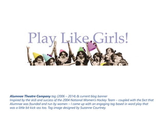 Alumnae Theatre Company tag (2006 – 2014) & current blog banner
Inspired by the skill and success of the 2004 National Women’s Hockey Team – coupled with the fact that
Alumnae was founded and run by women – I came up with an engaging tag based in word play that
was a little bit kick-ass too. Tag image designed by Suzanne Courtney.
 