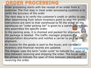 ORDER PROCESSING
 Order processing starts with the receipt of an order from a
customer. The first step in most order-processing systems is to
verify the accuracy of the order
 The next step is to verify the customer’s credit or ability to pay.
After determining from which inventory point to ship the goods,
instructions are sent to that warehouse to fill the order. At the
warehouse an “order picking list” is given to a warehouse worker,
who assembles the specific order.
 In the packing area, it is checked and packed for shipment, and
the package is labeled. The traffic manager prepares the
transportation documents and notifies a carrier to pick up the
shipment.
 An invoice for the goods is sent to the buyer, and various
inventory and financial records are updated.
 The shipper uses the term “order cycle” to indicate the span of
time between receiving and shipping the order. The buyer uses
the phrase to indicate the span of time between placing and
receiving the order.
 