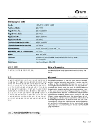 Examined Patent Publication(B1)
Bibliographic Data
H04L 9/32 | H04W 12/08
20130906
1013023620000
20130827
1020120046332
20120502
1020130090725
20130814
1020120011700 | 20120206 | KR
20120502
Kim, Hyo Sung
Yun Hyoun Young | PARK, Chang Min | LEE Hyoung Seok |
ohyounggeun
HanKeomSiKyuEo CO., LTD
대표도면대표도면대표도면대표도면(Representative drawing)
Int.Cl.
Published Date
Registration No.
Registration Date
Application No.
Application Date
Unexamined Publication No.
Unexamined Publication Date
Priority Claims
Requested Date of Examination
Agent.
Inventor
Rightholder
발명의 명칭발명의 명칭발명의 명칭발명의 명칭 Title of Invention
키 입력 보안 시스템 및 이를 이용한 방법 The key input security system and method using the
same.
요약요약요약요약 Abstract
본 발명은 사용자 디바이스 혹은 서비스 서버로 사용자 입력 데
이터를 보낼 경우, 제2의 디바이스를 이용하여 키 입력 시부터
입력된 키가 목적지에 전송될 때까지 보안 채널을 유지하도록
하는 것인 키 입력 보안 시스템 및 이를 이용한 방법에 관한 것
으로, 기존 키보드와 동일한 환경을 제공 하지만 보안성을 극대
화 한 정보 입력 시스템으로서, 키 입력 보안 시스템은 식별 정
보를 전달하고, 사용자에게 서비스를 제공하는 제1 사용자 단
말기; 상기 제1 사용자 단말기로부터 식별 정보를 수신받아 미
리 저장된 식별 정보와 비교하고 제2 사용자 단말기 간에 키보
안 세션을 생성하는 키보안 세션 생성 서버; 및 키를 입력하여
상기 키보안 세션을 통해 전달하는 제2 사용자 단말기를 포함
한다.
The invention relates to the key input security system
and the method using the same when it sends user inp
ut data to the user device or the service server for mai
ntaining the secure channel until the key inputted usin
g the second device from key input is transmitted in th
e destination location and the key input security syste
m the same environment as the preexistence keyboard
is provided include the first user terminal: keyed beam i
nside session make up server: which produces the keye
d beam inside session between the second user termin
al it compares with the stored identifying information th
e identifying information is received from the first user
terminal and the second user terminal which inputs the
key and delivered through the keyed beam inside sessio
n provides the service to the user it delivers the identif
ying information.
Page 1 of 21
 