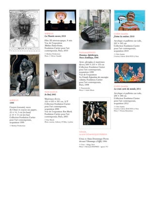 RON MUECK 
In Bed, 2005 
Matériaux divers, 
162 × 650 × 395 cm, A/P 
Collection Fondation Cartier 
pour l’art contemporain, 
acquisition 2006 
Vue de l’exposition Ron Mueck, 
Fondation Cartier pour l’art 
contemporain, Paris, 2005 
© Ron Mueck 
Photo courtesy Anthony D’Offay, London 
CHÉRI SAMBA 
J’aime la couleur, 2010 
Acrylique et paillettes sur toile, 
205 × 305 cm 
Collection Fondation Cartier 
pour l’art contemporain, 
acquisition 2010 
© Chéri Samba 
Courtesy Galerie MAGNIN-A, Paris 
CHÉRI SAMBA 
La vraie carte du monde, 2011 
Acrylique et paillettes sur toile, 
200 × 300 cm 
Collection Fondation Cartier 
pour l’art contemporain, 
acquisition 2012 
© Chéri Samba 
Courtesy Galerie MAGNIN-A, Paris 
Photo © Florian Kleinefenn 
PANAMARENKO 
Panama, Spitzbergen, 
Nova Zemblaya, 1996 
Acier, plexiglas et matériaux 
divers, 600 × 210 × 370 cm 
Collection Fondation Cartier 
pour l’art contemporain, 
acquisition 1998 
Vue de l’exposition 
La Grande Exposition des soucoupes 
volantes, Fondation Cartier 
pour l’art contemporain, 
Paris, 1998 
© Panamarenko 
Photo © André Morin 
CÉSAR, 
ALAIN DOMINIQUE PERRIN 
César et Alain Dominique Perrin 
devant l’Hommage à Eiffel, 1984 
© César / Adagp, Paris 
Photo © Bertrand DESPREZ / agence VU 
MŒBIUS 
1999 
Carnets (extraits), encre 
de Chine et crayon sur papier, 
22 × 14, 5 cm (en haut) 
et 16 × 11 cm (en bas) 
Collection Fondation Cartier 
pour l’art contemporain, 
acquisition 1999 
© Moebius Productions 
MŒBIUS 
La Planète encore, 2010 
Film 3D stéréoscopique, 8 min 
Vue de l’exposition 
Moebius-Transe-Forme, 
Fondation Cartier pour l’art 
contemporain, Paris, 2010 
© Moebius Productions 
Photo © Olivier Ouadah 
 