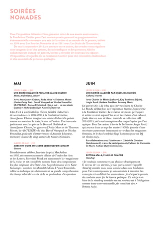 MAI 
Jeudi 15 mai — 21h 
Une soirée imaginée par Anne-James Chaton 
Poésie, performance, concert 
Avec Anne-James Chaton, Andy Moor et Thurston Moore 
(Guitar Poetry Tour) ; David Wampach et Nicolas Fenouillat 
(BATTERIE) ; Bernard Heidsieck (Qui je suis… en une minute 
(audio) et Vaduz (vidéo)) ; et Antoine Jolycoeur. 
Clin d’oeil à son feuilleton Une vie parallèle réalisé lors 
de sa résidence en 2012-2013 à la Fondation Cartier, 
Anne-James Chaton imagine une soirée dédiée à la poésie 
sonore en associant le texte, le son et l’action. Une traversée 
poético-sonic avec les pièces de Bernard Heidsieck et 
Anne-James Chaton, les guitares d’Andy Moor et de Thurston 
Moore, la « BATTERIE » du duo David Wampach et Nicolas 
Fenouillat, ponctuée d’interventions d’Antoine Jolycoeur, 
mémoire vivante de vingt années de Soirées Nomades. 
Mardi 20 mai — 21h 
Meredith Monk avec Katie Geissinger en Concert 
Concert 
Mondialement célèbre, lauréate du prix MacArthur 
en 1995, récemment nommée officier de l’ordre des Arts 
et des Lettres, Meredith Monk est surnommée la « magicienne 
de la voix » et est considérée comme l’une des compositeurs 
les plus originaux des États-Unis. Sa performance avec Katie 
Geissinger, membre du Meredith Monk & Vocal Ensemble, 
reflète sa technique révolutionnaire et sa grande compréhension 
du champ infini de la voix et de sa profondeur d’expression. 
JUIN 
Jeudi 5 juin — 21h 
Une soirée imaginée par Charlie Le Mindu 
Cabaret, concerts 
Avec Charlie Le Mindu (cabaret), Kap Bambino (DJ set), 
Angie Reed (Barbara Brockhaus Secretary Show). 
En janvier 2011, la tribu aux cheveux lisses de Charlie 
Le Mindu défilait lors de l’exposition Moebius-Transe-Forme 
à la Fondation Cartier. Le créateur de mode, perruquier 
et artiste revient aujourd’hui avec la création d’un cabaret 
freaks show en noir et blanc, teaser de sa collection AH 
2014-2015, où la métamorphose des corps s’opère par l’art 
optique. Pour l’occasion, il invite la Berlinoise Angie Reed, 
qui retrace dans un rap des années 1950 la journée d’une 
secrétaire paresseuse fantasmant sa vie dans les magazines 
féminins, et le duo bordelais Kap Bambino pour un DJ 
set électro-rock. 
En collaboration avec Hairdreams – L’Art de la Création 
(hairdreams.fr) et avec la participation du Cabinet de Curiosités 
de Marie Audran (dailymotion.com). 
Jeudi 12 juin — 21h 
Bettina Atala, Stand-up comédie 
Stand-up 
« Je voudrais commencer par abaisser drastiquement 
le niveau de vos attentes, je sais que la soirée s’appelle 
Stand-up comédie, mais nous sommes dans une fondation 
pour l’art contemporain, je suis autorisée à inventer des 
concepts et à redéfinir les conventions. Je n’ai pas le permis 
de conduire mais j’ai la licence poétique. Ce soir je vais 
faire de la stand-up comédie en me soustrayant à l’obligation 
somme toute conventionnelle, de vous faire rire. » 
Bettina Atala. 
Soirées 
nomades 
Pour l’exposition Mémoires Vives, premier volet de son année anniversaire, 
la Fondation Cartier pour l’art contemporain poursuit sa programmation 
événementielle consacrée aux arts de la scène et au monde de la pensée, initiée 
en 1994 avec Les Soirées Nomades et en 2011 avec Les Nuits de l’Incertitude. 
De mai à septembre 2014, en journée ou en soirée, des rendez-vous réguliers 
sont imaginés avec des artistes, des scientifiques et des penseurs, fidèles 
collaborateurs durant ces années, invités à investir de nouveau les espaces 
d’exposition et le jardin de la Fondation Cartier pour des rencontres inattendues 
et des moments de présence partagée. 
 