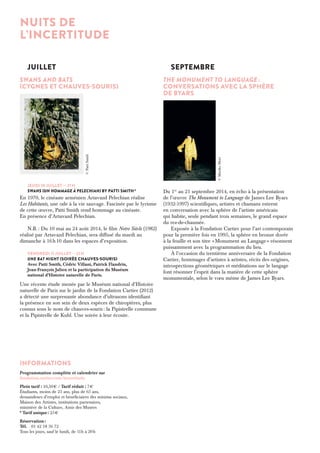 Juillet 
SWANS AND BATS 
(CYGNES ET CHAUVEs-SOURIS) 
© Patti Smith 
Jeudi 10 juillet — 21 h 
Swans (un hommage à Pelechian) by Patti Smith * 
En 1970, le cinéaste arménien Artavazd Pelechian réalise 
Les Habitants, une ode à la vie sauvage. Fascinée par le lyrisme 
de cette oeuvre, Patti Smith rend hommage au cinéaste. 
En présence d’Artavazd Pelechian. 
N.B. : Du 10 mai au 24 août 2014, le film Notre Siècle (1982) 
réalisé par Artavazd Pelechian, sera diffusé du mardi au 
dimanche à 16 h 10 dans les espaces d’exposition. 
Vendredi 11 juillet — 21 h 
Une Bat night (soirée chauves-souris) 
Avec Patti Smith, Cédric Villani, Patrick Flandrin, 
Jean-François Julien et la participation du Muséum 
national d’Histoire naturelle de Paris. 
Une récente étude menée par le Muséum national d’Histoire 
naturelle de Paris sur le jardin de la Fondation Cartier (2012) 
a détecté une surprenante abondance d’ultrasons identifiant 
la présence en son sein de deux espèces de chiroptères, plus 
connus sous le nom de chauves-souris : la Pipistrelle commune 
et la Pipistrelle de Kuhl. Une soirée à leur écoute. 
Septembre 
THE MONUMENT TO LANGUAGE : 
CONVERSATIONS AVEC LA SPHÈRE 
de Byars 
Du 1er au 21 septembre 2014, en écho à la présentation 
de l’oeuvre The Monument to Language de James Lee Byars 
(1932-1997) scientifiques, artistes et chamans entrent 
en conversation avec la sphère de l’artiste américain 
qui habite, seule pendant trois semaines, le grand espace 
du rez-de-chaussée. 
Exposée à la Fondation Cartier pour l’art contemporain 
pour la première fois en 1995, la sphère en bronze dorée 
à la feuille et son titre « Monument au Langage » résonnent 
puissamment avec la programmation du lieu. 
À l’occasion du trentième anniversaire de la Fondation 
Cartier, hommages d’artistes à artistes, récits des origines, 
introspections géométriques et méditations sur le langage 
font résonner l’esprit dans la matière de cette sphère 
monumentale, selon le voeu même de James Lee Byars. 
NUITS DE 
L’INCERTITUDE 
Informations 
Programmation complète et calendrier sur 
fondation.cartier.com/incertitude 
Plein tarif : 10,50 € / Tarif réduit : 7 € 
Étudiants, moins de 25 ans, plus de 65 ans, 
demandeurs d’emploi et bénéficiaires des minima sociaux, 
Maison des Artistes, institutions partenaires, 
ministère de la Culture, Amis des Musées 
* Tarif unique : 25 € 
Réservation : 
Tél. 01 42 18 56 72 
Tous les jours, sauf le lundi, de 11 h à 20 h 
© Mariko Mori 
 