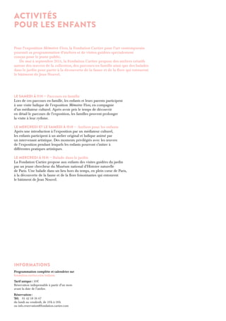 ACTIVITÉS 
POUR LES ENFANTS 
Pour l’exposition Mémoires Vives, la Fondation Cartier pour l’art contemporain 
poursuit sa programmation d’ateliers et de visites guidées spécialement 
conçus pour le jeune public. 
De mai à septembre 2014, la Fondation Cartier propose des ateliers créatifs 
autour des oeuvres de la collection, des parcours en famille ainsi que des balades 
dans le jardin pour partir à la découverte de la faune et de la flore qui entourent 
le bâtiment de Jean Nouvel. 
Le samedi à 11 h — Parcours en famille 
Lors de ces parcours en famille, les enfants et leurs parents participent 
à une visite ludique de l’exposition Mémoires Vives, en compagnie 
d’un médiateur culturel. Après avoir pris le temps de découvrir 
en détail le parcours de l’exposition, les familles peuvent prolonger 
la visite à leur rythme. 
Le mercredi et Le samedi à 15 h — Ateliers pour les enfants 
Après une introduction à l’exposition par un médiateur culturel, 
les enfants participent à un atelier original et ludique animé par 
un intervenant artistique. Des moments privilégiés avec les oeuvres 
de l’exposition pendant lesquels les enfants pourront s’initier à 
différentes pratiques artistiques. 
Le mercredi à 15 h — Balade dans le jardin 
La Fondation Cartier propose aux enfants des visites guidées du jardin 
par un jeune chercheur du Muséum national d’Histoire naturelle 
de Paris. Une balade dans un lieu hors du temps, en plein coeur de Paris, 
à la découverte de la faune et de la flore foisonnantes qui entourent 
le bâtiment de Jean Nouvel. 
Informations 
Programmation complète et calendrier sur 
fondation.cartier.com/enfants 
Tarif unique : 10 
Réservation indispensable à partir d’un mois 
avant la date de l’atelier. 
Réservation : 
Tél. 01 42 18 56 67 
du lundi au vendredi, de 10 h à 18 h 
ou info.reservation@fondation.cartier.com 
 