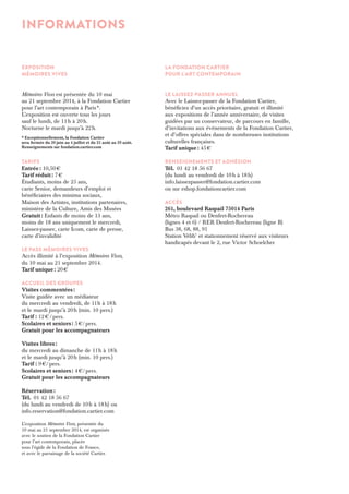 EXPOSITION 
MÉMOIRES VIVES 
Mémoires Vives est présentée du 10 mai 
au 21 septembre 2014, à la Fondation Cartier 
pour l’art contemporain à Paris *. 
L’exposition est ouverte tous les jours 
sauf le lundi, de 11 h à 20 h. 
Nocturne le mardi jusqu’à 22 h. 
* Exceptionnellement, la Fondation Cartier 
sera fermée du 30 juin au 4 juillet et du 25 août au 29 août. 
Renseignements sur fondation.cartier.com 
Tarifs 
Entrée : 10,50 € 
Tarif réduit : 7 € 
Étudiants, moins de 25 ans, 
carte Senior, demandeurs d’emploi et 
bénéficiaires des minima sociaux, 
Maison des Artistes, institutions partenaires, 
ministère de la Culture, Amis des Musées 
Gratuit : Enfants de moins de 13 ans, 
moins de 18 ans uniquement le mercredi, 
Laissez-passer, carte Icom, carte de presse, 
carte d’invalidité 
le pass mémoires vives 
Accès illimité à l’exposition Mémoires Vives, 
du 10 mai au 21 septembre 2014. 
Tarif unique : 20 € 
ACCUEIL DES GROUPES 
Visites commentées : 
Visite guidée avec un médiateur 
du mercredi au vendredi, de 11 h à 18 h 
et le mardi jusqu’à 20 h (min. 10 pers.) 
Tarif : 12 € / pers. 
Scolaires et seniors : 5 €/ pers. 
Gratuit pour les accompagnateurs 
Visites libres : 
du mercredi au dimanche de 11 h à 18 h 
et le mardi jusqu’à 20 h (min. 10 pers.) 
Tarif : 9 €/ pers. 
Scolaires et seniors : 4 €/ pers. 
Gratuit pour les accompagnateurs 
Réservation : 
Tél. 01 42 18 56 67 
(du lundi au vendredi de 10 h à 18 h) ou 
info.reservation@fondation.cartier.com 
L’exposition Mémoires Vives, présentée du 
10 mai au 21 septembre 2014, est organisée 
avec le soutien de la Fondation Cartier 
pour l’art contemporain, placée 
sous l’égide de la Fondation de France, 
et avec le parrainage de la société Cartier. 
LA FONDATION CARTIER 
POUR L’ART CONTEMPORAIN 
le laissez-passer annuel 
Avec le Laissez-passer de la Fondation Cartier, 
bénéficiez d’un accès prioritaire, gratuit et illimité 
aux expositions de l’année anniversaire, de visites 
guidées par un conservateur, de parcours en famille, 
d’invitations aux événements de la Fondation Cartier, 
et d’offres spéciales dans de nombreuses institutions 
culturelles françaises. 
Tarif unique : 45 € 
Renseignements et adhésion 
Tél. 01 42 18 56 67 
(du lundi au vendredi de 10 h à 18 h) 
info.laissezpasser@fondation.cartier.com 
ou sur eshop.fondationcartier.com 
ACCÈS 
261, boulevard Raspail 75014 Paris 
Métro Raspail ou Denfert-Rochereau 
(lignes 4 et 6) / RER Denfert-Rochereau (ligne B) 
Bus 38, 68, 88, 91 
Station Vélib’ et stationnement réservé aux visiteurs 
handicapés devant le 2, rue Victor Schoelcher 
Informations 
 