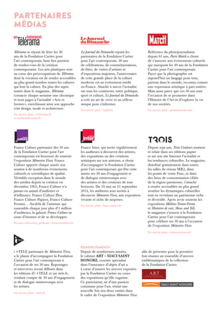 PARTENAIRES 
mÉDIAS 
Télérama se réjouit de fêter les 30 
ans de la Fondation Cartier pour 
l’art contemporain, haut lieu parisien 
de rendez-vous de la création 
contemporaine. Les arts plastiques sont 
au coeur des préoccupations de Télérama 
dont la vocation est de rendre accessibles 
au plus grand nombre toutes les cultures 
qui font la culture. En plus des sujets 
traités dans le magazine, Télérama 
consacre chaque semaine une chronique 
et trois pages à l’actualité « Arts et 
formes », enrichissant ainsi son approche 
côté design, mode et architecture. 
En savoir plus : telerama.fr 
et sortir.telerama.fr 
Le Journal du Dimanche rejoint les 
partenaires de la Fondation Cartier 
pour l’art contemporain. 30 ans 
de célébrations, de commémorations, 
de fêtes, de visites d’artistes et 
d’expositions majeures, l’anniversaire 
de cette grande place de la culture 
moderne est un événement inédit 
en France. Attaché à suivre l’actualité 
sur tous les continents, entre politique, 
sport et culture, Le Journal du Dimanche 
a créé un art de vivre et un réflexe 
unique pour s’informer. 
En savoir plus : lejdd.fr 
Référence du photojournalisme 
depuis 65 ans, Paris Match a choisi 
de s’associer aux événements culturels 
qui marquent les 30 ans de la Fondation 
Cartier pour l’art contemporain. 
Parce que la photographie est 
aujourd’hui un langage pour tous, 
partout dans le monde, reconnu comme 
une expression artistique à part entière. 
Mais aussi parce que ces 30 ans sont 
l’occasion de se promener dans 
l’Histoire de l’Art et d’explorer la vie 
de nos sociétés. 
En savoir plus : parismatch.com 
France Culture partenaire des 30 ans 
de la Fondation Cartier pour l’art 
contemporain est heureuse de soutenir 
l’exposition Mémoires Vives. France 
Culture apporte chaque année son 
soutien à de nombreux événements 
culturels et scientifiques de qualité. 
Véritable exception dans le monde 
des médias depuis sa création en 
décembre 1963, France Culture n’a 
jamais eu autant d’audience et 
d’influence. France Culture Plus, 
France Culture Papiers, France Culture 
Forums… Au-delà de l’antenne qui 
rassemble chaque jour plus d’1 million 
d’auditeurs, la galaxie France Culture ne 
cesse d’étonner et de se développer. 
Écoute, réécoute, podcast : franceculture.fr 
France Inter, qui invite régulièrement 
les auditeurs à découvrir des artistes, 
des expositions ou des créations 
artistiques sur son antenne, a choisi 
d’accompagner la Fondation Cartier 
pour l’art contemporain qui fête cette 
année ses 30 ans d’engagement et 
de dialogue ininterrompu avec 
des artistes et des créateurs de tous 
horizons. Du 10 mai au 21 septembre 
2014, les auditeurs sont invités à 
découvrir Mémoires Vives, une exposition 
vivante et riche de surprises. 
En savoir plus : franceinter.fr 
Depuis sept ans, Trois Couleurs soutient 
et relaie dans ses éditions papier 
et sur son site Internet l’actualité et 
les tendances culturelles. Le magazine, 
distribué gratuitement dans toutes 
les salles du réseau MK2, dans 
les points de vente Fnac, et dans 
des lieux de consommation ciblés 
de la région parisienne, s’attache 
à rendre accessibles au plus grand 
nombre les dynamiques culturelles 
tout en revisitant un patrimoine riche 
et diversifié. Après avoir soutenu les 
expositions Mæbius-Transe-Forme 
et Histoires de voir, Show and Tell , 
le magazine s’associe à la Fondation 
Cartier pour l’art contemporain 
pour célébrer ses 30 ans à l’occasion 
de l’exposition Mémoires Vives. 
En savoir plus : troiscouleurs.fr 
i >TELE partenaire de Mémoires Vives, 
a le plaisir d’accompagner la Fondation 
Cartier pour l’art contemporain à 
l’occasion de ses 30 ans. Reportages 
et interviews seront diffusés dans 
les éditions d’i >TELE et sur itele.fr, 
rendant compte de 30 ans d’engagement 
et de dialogue ininterrompu avec 
les artistes. 
En savoir plus : itele.fr 
Depuis de nombreuses années, 
le cabinet ART – SIACI SAINT 
HONORE, courtier spécialisé 
dans l’assurance d’objets d’art a 
à coeur d’assurer les oeuvres exposées 
par la Fondation Cartier au cours 
des expositions qu’elle organise. 
Ce partenariat, né d’une passion 
commune pour l’art, réunit une 
nouvelle fois nos deux entités dans 
le cadre de l’exposition Mémoires Vives 
afin de présenter pour la première 
fois réunies un ensemble d’oeuvres 
emblématiques de la collection 
de la Fondation Cartier. 
REMERCIEMENTS 

