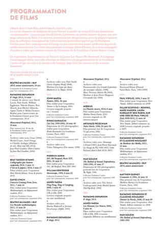 11 h 
Beatriz Milhazes + BUF 
2014, année anniversaire, 30 sec 
Commande de la Fondation Cartier 
pour l’art contemporain, 2014 
Raymond Depardon 
8 e étage, 2014, 14 min 
1 minute de silence avec David 
Lynch, Patti Smith, William 
Eggleston, Takeshi Kitano, Ron 
Mueck, Jean-Michel Alberola, 
Agnès Varda et Misha Gromov. 
Réalisé pour l’anniversaire de 
la Fondation Cartier pour l’art 
contemporain, 2014. 
Mouvement Perpétuel, 2014, 
22 min 
Film consacré aux 30 ans de 
la Fondation Cartier pour l’art 
contemporain, 2014 
+ 
Archives vidéo avec César (1992), 
Michel Cassé, Ariel Ortega 
et Claudia Andujar (Histoires 
de voir, Show and Tell, 2012), 
Jean Paul Gaultier (Pain Couture 
by Jean Paul Gaultier, 2004) 
12 h 
Beat Takeshi Kitano 
Calligraphie par homme 
suspendu, 2010, 3 min 12 
C’est ça le Japon !, 2010, 6 min 27 
Films réalisés pour l’exposition 
Beat Takeshi Kitano, Gosse de peintre, 
2010 
David Lynch 
Universe Coming From Zero, 
2011, 7 min 45 
Film réalisé pour l’exposition 
Mathématiques, un dépaysement 
soudain, 2011 
Collection Fondation Cartier 
pour l’art contemporain, acquisition 2012 
Beatriz Milhazes + BUF 
Les Paradis mathématiques, 
2011, 15 min 28 
Film réalisé pour l’exposition 
Mathématiques, un dépaysement 
soudain, 2011 
Collection Fondation Cartier 
pour l’art contemporain, acquisition 2012 
+ 
Archives vidéo avec Patti Smith 
(Soirée Virginia Woolf, 2008), 
Moebius (La Ligne qui danse : 
Blueberry et Le Major, 2010) 
13 h 
John Maeda 
Nature, 2004, 26 min 
Film réalisé pour l’exposition 
Nature + Eye’m hungry, 2005 
(version originale projetée 
sur 7 écrans) 
Collection Fondation Cartier 
pour l’art contemporain, acquisition 2006 
Rinko Kawauchi 
Cui Cui, 1999-2005, 18 min 48 
Diaporama de 232 photographies 
réalisé pour l’exposition 
Rinko Kawauchi à la Fondation 
Cartier, Paris, 2005 
Collection Fondation Cartier 
pour l’art contemporain, acquisition 2005 
+ 
Archive vidéo avec 
Yukio Nakagawa (Être nature, 1998) 
14 h 
Pierrick Sorin 
261, Bd Raspail, Paris XIV, 
2001, 26 min 35 
Film réalisé pour l’exposition 
261, Bd Raspail, Paris XIV, 2001 
William Kentridge 
Stereoscope, 1999, 8 min 22 
Collection Fondation Cartier 
pour l’art contemporain, acquisition 1999 
AGNÈS VARDA 
Ping-Pong, Tong et Camping, 
2006, 5 min 36 
Film réalisé pour l’exposition 
L’Île et Elle, 2006 
(version originale projetée 
sur une installation) 
+ 
Archive vidéo avec 
Macha Makeïeff et Jérôme 
Deschamps (Défilé, 1995) 
15 h 
Raymond Depardon 
8e étage, 2014 
Mouvement Perpétuel, 2014 
+ 
Archives vidéo avec 
Panamarenko (La Grande Exposition 
des soucoupes volantes, 1998), 
Marc Newson (Kelvin 40, 2004), 
Moebius et Jean Pierre Haigneré 
(Un monde réel, 1999) 
16 h 
Moebius 
La Planète encore, 2010, 8 min 
Film réalisé pour l’exposition 
Moebius-Transe-Forme, 2010 
(version originale en 3D 
stéréoscopique) 
Artavazd Pelechian 
Notre Siècle, 1990, 29 min 28 
Film présenté lors de l’exposition 
Ce qui arrive, 2002 
Collection Fondation Cartier 
pour l’art contemporain, acquisition 2003 
+ 
Archives vidéo avec Hommage 
à Ferrari (1987), Jean-Pierre Raynaud 
(Le Voyage du Pot, 1996-1997), Little 
Richard (Rock’n’Roll 39-59, 2007) 
17 h 
Nan Goldin 
The Ballad of Sexual Dependency, 
1982-1995, 41 min 37 
Diaporama de 683 photographies 
présenté lors de l’exposition 
By Night, 1996 
Collection Fondation Cartier 
pour l’art contemporain, acquisition 1996 
+ 
Archive vidéo avec The Velvet 
Underground (Andy Warhol System : 
Pub-Pop-Rock, 1990) 
18 h 
Raymond Depardon 
8e étage, 2014 
AGNÈS VARDA 
Les Oiseaux, Les Veuves, 2006, 
9 min 46 
Films réalisés pour l’exposition 
L’Île et Elle, 2006 (versions 
originales diffusées sur installations) 
Mouvement Perpétuel, 2014 
+ 
Archive vidéo avec 
Raymond Hains (Dinard, 
Saint-Malo, Paris, 1994-1999) 
19 h 
Paul Virilio, 2008, 3 min 32 
Film réalisé pour l’exposition Terre 
Natale, Ailleurs commence ici, 2008 
Diller Scofidio + Renfro, 
Mark Hansen, Laura 
Kurgan et Ben Rubin, sur 
une idée de Paul Virilio 
Exit, 2008-2012, 21 min 40 
Film réalisé pour l’exposition 
Terre Natale, Ailleurs commence ici, 
2008 (version originale projetée 
à 360°) 
Collection Fondation Cartier 
pour l’art contemporain, acquisition 2012 
Raymond Depardon 
et Claudine Nougaret 
Au Bonheur des Maths, 2011, 
32 min 
Film réalisé pour l’exposition 
Mathématiques, un dépaysement 
soudain, 2011 
Collection Fondation Cartier 
pour l’art contemporain, acquisition 2012 
Beatriz Milhazes + BUF 
2014, année anniversaire 
20 h 
Matthew Barney 
Cremaster 4, 1994, 42 min 16 
Film présenté lors de l’exposition 
Matthew Barney à la Fondation 
Cartier, Paris, 1995 
Collection Fondation Cartier 
pour l’art contemporain, acquisition 1994 
RAYMOND DEPARDON ET 
CLAUDINE NOUGARET 
Donner la Parole, 2008, 33 min 09 
Film réalisé pour l’exposition Terre 
Natale, Ailleurs commence ici, 2008 
Collection Fondation Cartier 
pour l’art contemporain, acquisition 2009 
Nan Goldin 
The Ballad of Sexual Dependency, 
1982-1995 
PROGRAMMATION 
DE FILMS 
Chinese Red, French Blue, and Dreams by David Lynch 
Le rez-de-chaussée du bâtiment de Jean Nouvel accueille un écran LED aux dimensions 
exceptionnelles : proposé par David Lynch, il présente, en pleine lumière du jour, une très 
large sélection de films. Ces oeuvres, présentées lors d’expositions, pour la plupart figurant 
dans la collection, témoignent de l’attention très particulière portée par la Fondation 
Cartier pour l’art contemporain à l’image en mouvement sous toutes ses formes depuis de 
nombreuses années. Les films sont présentés à chaque début d’heure, ils sont accompagnés 
d’archives vidéo qui rendent compte de l’aventure de la Fondation Cartier depuis 30 ans. 
En septembre, la présentation de l’oeuvre de James Lee Byars The Monument To Language 
s’accompagne d’une nouvelle sélection de films liés à la programmation de la Fondation 
Cartier et qui ont trait à la question du langage dans l’art, les sciences et les sciences 
humaines. 
Tous les jours, de 11 h à 20 h, 
et le mardi jusqu’à 22 h 
 