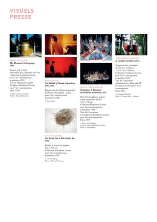 VISUELS 
presse 
JAMES LEE BYARS 
The Monument to Language 
1995 
Bronze poli et doré 
à la feuille d’or, diamètre 300 cm 
Collection Fondation Cartier 
pour l’art contemporain, 
acquisition 1995 
Vue de l’exposition James 
Lee Byars, Fondation Cartier 
pour l’art contemporain, 
Paris, 1995 
© Estate of James Lee Byars 
Photo © Florian Kleinefenn 
BODYS ISEK KINGELEZ 
Projet pour le Kinshasa 
du troisième millénaire, 1997 
Bois, Carton-plume, papier, 
métal, matériaux divers, 
332 × 100 cm 
Collection Fondation Cartier 
pour l’art contemporain, 
acquisition 1998 
Vue de l’exposition 
Un monde réel, Fondation Cartier 
pour l’art contemporain, 
Paris, 1999 
© Bodys Isek Kingelez 
Courtesy Galerie MAGNIN-A, Paris 
Photo © André Morin 
ALESSANDRO MENDINI 
Il Cavaliere di Dürer, 2011 
Sculpture bois, mosaïque 
de verre et or blanc, 
418 × 116 × 168 cm 
Collection Fondation Cartier 
pour l’art contemporain, 
acquisition 2012 
Vue de l’exposition 
Histoires de voir, Show and Tell 
Fondation Cartier pour l’art 
contemporain, 
Paris, 2012 
© Alessandro Mendini 
Photo © Thomas Salva / Lumento 
Nan Goldin 
The Ballad of Sexual Dependency 
1982-1995 
Diaporama de 683 photographies 
Collection Fondation Cartier 
pour l’art contemporain, 
acquisition 1996 
© Nan Goldin 
CAI GUO-QIANG 
The Earth Has a Black Hole, Too 
1993 
Poudre à canon sur papier, 
304 × 406 cm 
Collection Fondation Cartier 
pour l’art contemporain, 
acquisition 1997 
© Cai Guo-Qiang 
Photo © Florian Kleinefenn 
 