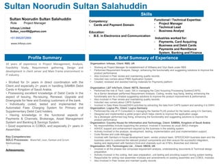 1
Sultan Noorudin Sultan Salahuddin
Skills
Competency:
• Cards and Payment Domain
Education:
• B.E. in Electronics and Communication
Functional / Technical Expertise:
• Project Manager
• Technical Lead
• Business Analyst
Industries worked for:
• Payments, Card Acquiring
Business and Debit Cards
• Payments and Remittance
System, Banking and Finance
A Brief Summary of ExperienceProfile Summary
Organization: Infosys, Client: RBS, UK
• Working as Project Manager for establishment of Williams and Glyn Bank under RBS
• Performed Requirement Analysis, Design, enhancing the functionality and suggesting solutions to improve the
product performance.
• Also involved in Peer review and maintaining quality records.
• Inducted new comers about PIMS Application System.
• Created, reviewed and assisted training materials for Payments platform
Organization: L&T InfoTech, Client: NETS, Denmark
• Performed the role of Tech. Lead / BA in managing the Card Acquiring Processing System(CAPS)
• As a Senior developer performed Requirement Analysis, Coding, review, bug fixing, testing, enhancing the
functionality and As a Analyst suggesting solutions to improve the product improvement & performance.
• Also involved in Peer review and maintaining quality records.
• Inducted new comers about CAPS System.
• Involved in Data Ware House(DWH) activities by extracting the data from CAPS system and sending it to DWH.
Organization: Logica Plc, Client: Logica Germany
• Performed the role of IT-Consultant in managing the Samba PLUS product for the banks using it in Germany.
• Designed and implemented a petite project which helps clients to improve the application usage.
• As a developer performed bug fixing, enhancing the functionality and suggesting solutions to improve the
product performance
Organization: Country House for Information and Technology, Client: SAMBA, Kingdom of Saudi Arabia
• My responsibilities include supporting the product, involved in business as usual (BAU) changes.
• ADHOC support and enhancement required by the business in the existing system.
• Actively involved in the analysis, development, testing, implementation and post implementation support.
• Code Review and code debugging.
• Involved with Samba’s in-house development team, vendor product team, SPEEDCASH business team and the
business users to customize the relevant product components and then ensure the successful integration,
testing and deployment with Samba’s front-end channels such as ATM’s, Branches and Internet.
Organization: HCL Technologies Ltd. , Client: HBOS, UK
• Involved in all the phases like comprises requirement analysis, understanding documents & Technical design
preparation.
• Actively involved in the coding, test case preparation, unit testing and providing support during system testing.
• Responsible for writing new assembler modules and amendments on existing assembler and COBOL modules
• Also involved in Peer review and maintain quality records
Sultan Noorudin Sultan Salahuddin
Role Project Manager
www.infosys.com
Infosys Limited
Sultan_noor89@yahoo.com
+91-9952972859
10 years of experience in Project Management, Analysis,
Feasibility Study, Requirement gathering, Design and
development in client server and Main Frame environment in
IT industry.
• Worked for 3+ years in direct coordination with the
Client and especially 2+ years in handling SAMBA Debit
Cards in Kingdom of Saudi Arabia.
• Possessing excellent knowledge of Debit Cards in the
aspect of Issuing, Re-issuing, Renewal, Upgrade and
Downgrade for New and Existing customers of the bank.
• Individually coded, tested and implemented the
Automated Fees Charging System for Primary and
Supplementary Debit Card holders.
• Having knowledge in the functional aspects of
Payments & Channels, Brokerage, Asset Management
System and Banking & Savings System.
• Good experience in COBOL and especially 2+ years in
Assembler.
Key Competencies:
SDLC Processes: Waterfall, Lean, Kanban and Scrum
Methodology
Achievements:
.
 