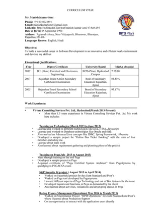 CURRICULUM VITAE
Mr. Manish Kumar Soni
Phone: +91 8740923891
Email: manishkumarsoni5@gmail.com
Linkedin: http://in.linkedin.com/pub/manish-kumar-soni/47/8a9/294
Date of Birth: 05 September 1990
Address: Agrawal colony, Near Vidyapeeth, Bhusawar, Bharatpur,
Rajasthan 321406
Languages Known: English, Hindi
Objective:
To build a successful career in Software Development in an innovative and efficient work environment
and develop my skill set
Educational Qualifications:
Year Degree/Certificate University/Board Marks obtained
2012 B.E.(Hons) Electrical and Electronics
Engineering
BITS-Pilani, Hyderabad
Campus
7.53/10
2007 Rajasthan Board Senior Secondary
Certificate Examination
Boar of Secondary
Education Rajasthan,
Ajmer
81.85%
2005 Rajasthan Board Secondary School
Certificate Examination
Board of Secondary
Education Rajasthan,
Ajmer
93.17%
Work Experience:
• Virtusa Consulting Services Pvt. Ltd., Hyderabad(March 2013-Present):
• More than 1.5 years experience in Virtusa Consulting Services Pvt. Ltd. My work
here includes:
Training on Technologies (March 2013 to June 2013)
• Learned and worked on different technologies like Java, HTML,Javascript
• Learned and worked on Database technologies like Oracle and SQL
• Also worked on Advanced Java concepts like JDBC, Spring Framework, Hibernate
• Developed a sample project for “Online Bus Ticket Booking” with the team of four
members including me.
• Learned about team work
• Also learned about requirement gathering and planning phase of the project
Training on Pega(July 2013 to August 2013)
• Went through training on the tool Pega
• Developed a sample project in Pega
• Acquired certificate of “Pega Certified System Architect” from PegaSystems by
qualifying in PEGACSA exam
S&P Security Id project ( August 2013 to April 2014)
• Worked on SecurityId project for the client Standard and Poor’s
• Worked on Pega tool developed by Pegasystems
• Learned different aspects of Pega Technology and out of Box features for the same
• Developed layouts and functions in Pega as demanded by the client
• Also learned about activities, validations and developing classes in Pega
Rating Process Management Operations( May 2014 to March 2015)
• Worked on Maintenance Project “RPM Operations” for client Standard and Poor’s
where I learned about Production Support
• Got an opportunity to interact with the application users directly
 