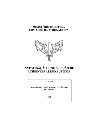 MINISTÉRIO DA DEFESA
  COMANDO DA AERONÁUTICA




INVESTIGAÇÃO E PREVENÇÃO DE
  ACIDENTES AERONÁUTICOS


                  FCA 58-1


   PANORAMA ESTATÍSTICO DA AVIAÇÃO CIVIL
               BRASILEIRA



                    2012
 