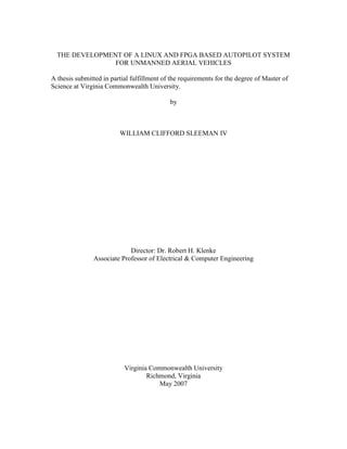 THE DEVELOPMENT OF A LINUX AND FPGA BASED AUTOPILOT SYSTEM
FOR UNMANNED AERIAL VEHICLES
A thesis submitted in partial fulfillment of the requirements for the degree of Master of
Science at Virginia Commonwealth University.
by
WILLIAM CLIFFORD SLEEMAN IV
Director: Dr. Robert H. Klenke
Associate Professor of Electrical & Computer Engineering
Virginia Commonwealth University
Richmond, Virginia
May 2007
 