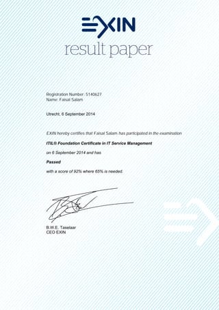 Registration Number: 5140627
Name: Faisal Salam
Utrecht, 6 September 2014
EXIN hereby certifies that Faisal Salam has participated in the examination
ITIL® Foundation Certificate in IT Service Management
on 6 September 2014 and has
Passed
with a score of 92% where 65% is needed.
B.W.E. Taselaar
CEO EXIN
 