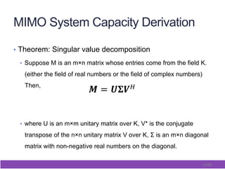 13/65
MIMO System Capacity Derivation
•  Theorem: Singular value decomposition
•  Suppose M is an m×n matrix whose entries come from the field K.
(either the field of real numbers or the field of complex numbers)
Then,
•  where U is an m×m unitary matrix over K, V* is the conjugate
transpose of the n×n unitary matrix V over K, Σ is an m×n diagonal
matrix with non-negative real numbers on the diagonal.
! = !!!!!
!
 