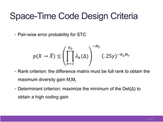 42/65
Space-Time Code Design Criteria
•  Pair-wise error probability for STC
•  Rank criterion: the difference matrix must be full rank to obtain the
maximum diversity gain MrMt
•  Determinant criterion: maximize the minimum of the Det(Δ) to
obtain a high coding gain
 