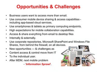 Opportunities & Challenges
• Business users want to access more than email.
• Use consumer mobile device sharing & access capabilities -
including app-based cloud services.
• Use smartphones & tablets as primary computing endpoints.
• High expectations for mobile collaboration capabilities.
• Access & share everything from email to desktop files
• Internally & externally.
• Use corporate repositories, Microsoft SharePoint and Windows File
Shares, from behind the firewall, on all devices.
• New opportunities — & challenges as
• Content access & control move from IT
• To the individual user.
• After MDM, next mobile problem
- ‘Information Sprawl’.
 