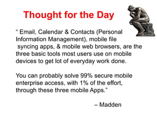 Thought for the Day
“ Email, Calendar & Contacts (Personal
Information Management), mobile file
syncing apps, & mobile web browsers, are the
three basic tools most users use on mobile
devices to get lot of everyday work done.
You can probably solve 99% secure mobile
enterprise access, with 1% of the effort,
through these three mobile Apps.”
– Madden
 