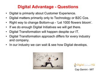 Digital Advantage - Questions
Cap Gemini - MIT
• Digital is primarily about Customer Experience.
• Digital matters primarily only to Technology or B2C Cos.
• Right way to change Bottom-up - ‘Let 1000 flowers bloom’.
• If we do enough Digital Initiatives we will get there.
• Digital Transformation will happen despite our IT.
• Digital Transformation approach differs for every industry
and company.
• In our industry we can wait & see how Digital develops.
 