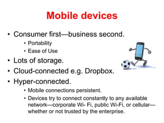 Mobile devices
• Consumer first—business second.
• Portability
• Ease of Use
• Lots of storage.
• Cloud-connected e.g. Dropbox.
• Hyper-connected.
• Mobile connections persistent.
• Devices try to connect constantly to any available
network—corporate Wi- Fi, public Wi-Fi, or cellular—
whether or not trusted by the enterprise.
 