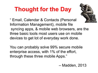 Thought for the Day
“ Email, Calendar & Contacts (Personal
Information Management), mobile file
syncing apps, & mobile web browsers, are the
three basic tools most users use on mobile
devices to get lot of everyday work done.
You can probably solve 99% secure mobile
enterprise access, with 1% of the effort,
through these three mobile Apps.”
– Madden, 2013
 