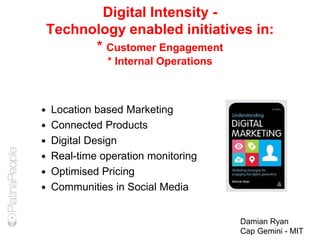 Digital Intensity -
Technology enabled initiatives in:
* Customer Engagement
* Internal Operations
 Location based Marketing
 Connected Products
 Digital Design
 Real-time operation monitoring
 Optimised Pricing
 Communities in Social Media
Damian Ryan
Cap Gemini - MIT
 