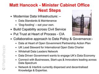 Matt Hancock - Minister Cabinet Office
Next Steps
 Modernise Data Infrastructure: –
 Data Standards & Maintenance
 ‘Dog-fooding’ – eat your own.
 Build Capability across Civil Service
 Put Trust at Heart of Process - CIA
 Collaborative approach to Data Policy & Governance:-
 Data at Heart of Open Government Partnership Action Plan
 UK Lead Steward for International Open Data Charter
 Whitehall Data Leaders Network
 Data Driven Government wants to engage UK’s Data Economy
 Connect with Businesses, Start-ups & Innovators leading across
Data Spectrum
 Network & Interlink currently dispersed and decentralised
Knowledge & Expertise.
Photo: Wesley & Dannells
 