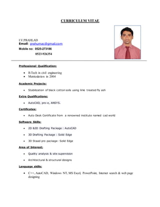 CURRICULUM VITAE
I.V.PRAHLAD
Email: prahumac@gmail.com
Mobile no: 0525-273186
0523-926354
Professional Qualification:
 B.Tech in civil engineering
 Matriculation in 2004
Academic Projects:
 Stabilization of black cotton soils using lime treated fly ash
Extra Qualifications:
 AutoCAD, pro-e, ANSYS.
Certificates:
 Auto Desk Certificate from a renowned institute named cad world
Software Skills:
 2D &3D Drafting Package : AutoCAD
 3D Drafting Package : Solid Edge
 3D Staad pro package: Solid Edge
Area of Interest:
 Quality analysis & site supervision
 Architectural & structural designs
Language skills:
 C++, AutoCAD, Windows NT, MS Excel, PowerPoint, Internet search & web page
designing
 