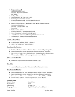 4) Employer : Pangea3 
Designation: Legal Trainee 
Duration: May 2010 to Jun 2010 
Job Profile: 
 Coding of Documents. 
 Handled projects like AMEX Black Card. 
 Reviewing documents for Litigation. 
 Handled Project relating to Trademarks and Copyrights. 
5) Employer : Consulta Legal (Partnership Firm – Media  Entertainment ) 
Designation: Legal Intern 
Duration: Aug 2008 to Aug 2009 
Job Profile: 
 Drafted Letters, Notices. 
 Handled copyright  Trademarks registration. 
 Knows basic about Trademarks and copyrights. 
 Assisted Courts matters u/s 138 of Negotiable instruments Act. 
 Maintenance of files and court related documents. 
Awards  Recognition: 
• Scored Highest Marks in TYBLS/ LLB Sem VI. 
• Stood 4th in Sem X – BLS/LLB (2010-2011) . 
Extra Curricular Activities: 
• Participated and won in Group Dance and Dramas in Inter College Competition. 
• Participated and won in Inter House Crime Scene investigation Competition. 
• Have acted as a child artist in serials telecasted on star Plus, Sab Tv and DD Metro. 
• Won more than 30 Prizes in dance competitions all around Mumbai. 
Other Academic Activity: 
• Diploma in Cyber law from Asian School Of Cyber Laws. 
Key Skills: 
• Analytical, creative, sound Law Back ground, Team Player, Innovative. 
Extra Curricular Activities: 
• Participated and won in Group Dance and Dramas in Inter College Competition. 
• Participated and won in Inter House Crime Scene investigation Competition. 
• Have acted as a child artist in serials telecasted on star Plus, Sab Tv and DD Metro. 
• Won more than 30 Prizes in dance competitions all around Mumbai. 
Personal Details: 
Father’s Name : Mahesh Sailor 
Marital Status : Single 
Date of Birth : 19th May 1989 
Languages Known : English, Hindi, Marathi, and Gujarati 
Place: Mumbai Ruchi M. Sailor 
