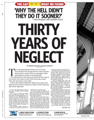 NEWSDAY,FRIDAY,JANUARY19,2007www.newsday.comLIRR
T
he Long Island Rail Road knew for more than
three decades that the gap between trains and plat-
forms posed a serious threat to passengers, injur-
ing hundreds of riders in terrifying falls.
The railroad knew that Patricia Freeman fell into a gap at
the Garden City station in July 2004, fracturing a hand,
three ribs and a bone in her spine.
It knew that Melissa Kalbacher slipped into a gap at the
Hunters Point station in Queens in January 1998, tearing the
skin off her right shin.
THE GAP WHAT WE FOUND
— Gerry Bringmann, LIRR Commuters Council
BY JENNIFER MALONEY and KARLA SCHUSTER
STAFF WRITERS
THIRTY
YEARS OF
NEGLECT
It knew that Mark Daniels plunged
into a gap at Hicksville in 1985, crushing
his pelvis.
Since 1995, the LIRR has logged
more than 800 gap incidents at sta-
tions from Penn to Bridgehampton, ac-
cording to records obtained and ana-
lyzed by Newsday. The falls have in-
volved toddlers and senior citizens,
regular commuters and occasional rid-
ers, the disabled and the able-bodied.
During that period, gap falls have com-
prised an increasing percentage of
rider accidents.
And yesterday, LIRR officials re-
vealed that an estimated 38 percent of
its platforms have problem gaps.
Yet until recently the railroad’s ef-
forts to prevent falls amounted to little
more than “Watch the Gap” warnings
posted inside train cars, at a few stations
and in safety brochures.
The long history of gap falls took a
deadly turn in August, when Natalie
Smead, 18, a Minnesota teenager whose
blood-alcohol level was nearly three
times the legal limit for driving, fell
through a gap at the Woodside station
and crawled into the path of an oncom-
ing train. In ensuing days, Newsday mea-
sured and reported the size of gaps
across the system, including one in Syos-
set that was found to be 15 inches wide.
Only then did the railroad launch its
first systematic attempt to fix the gap
problem. That effort, which they an-
nouncedtwo months later, used relative-
ly simple methods — such as tacking
wooden boards onto platform edges —
that top LIRR officials admit they could
have employed years ago.
“This was nothing new,” state Sen.
Dean Skelos (R-Rockville Centre), the
Senate’s deputy majority leader, said of
the gaps. “Injuries were occurring —
nothing fatal until now, but when you
have continuous injuries . . . I just be-
lieve that more significant steps should
have been taken sooner.”
Smead’s death, the railroad’s first gap-
related fatality, brought into sharp, pub-
lic focus a problem that has generated
more than 30 years’ worth of rider com-
plaints and lawsuits but little govern-
ment oversight or regulation.
“Here’s a situation that was just total-
ly neglected for 30 years until Natalie
died,” said attorney Bob Sullivan, who is
representing the Smeads in a $5-million
lawsuit against the LIRR. “Shame on
every LIRR official for the last 30 years.”
A Newsday analysis of railroad
records shows that, except for 2002,
See GAP on 6
‘WHY THE HELL DIDN’T
THEY DO IT SOONER?’
Commuter John
Ⅲ CHECK YOUR STATION
Database of safety record
and gap measurements
Ⅲ SYOSSET’S STORY
Watch a video of rider
reactions to the largest gap
Ⅲ SHARE WITH US
Tell your gap experiences
and send photos
4
 